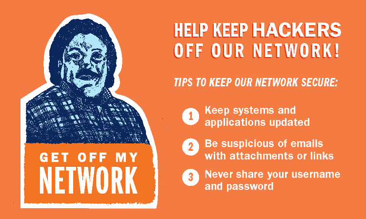 Help keep hackers off our network! Tips to keep our network secure: keep systems and applications updated; be suspicious of emails with attachments or links; never share your username and password